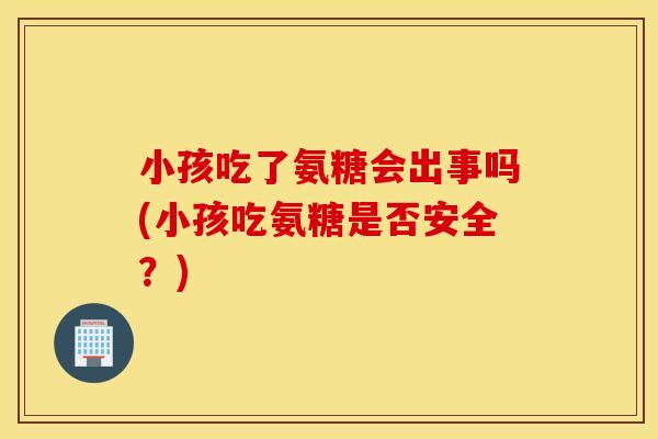 小孩吃了氨糖会出事吗(小孩吃氨糖是否安全？)