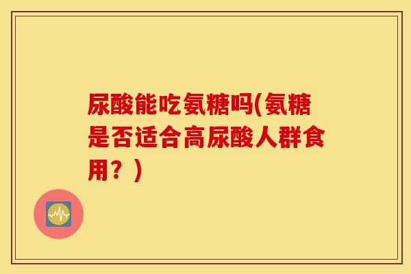尿酸能吃氨糖吗(氨糖是否适合高尿酸人群食用?) 尿酸能吃氨糖吗(氨糖是否适合高尿酸人群食用?)