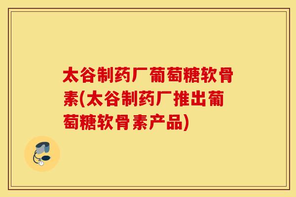 太谷制药厂葡萄糖软骨素(太谷制药厂推出葡萄糖软骨素产品) 太谷制药厂葡萄糖软骨素(太谷制药厂推出葡萄糖软骨素产品)