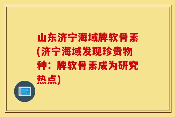 山东济宁海域牌软骨素(济宁海域发现珍贵物种:牌软骨素成为研究热点) 山东济宁海域牌软骨素(济宁海域发现珍贵物种:牌软骨素成为研究热点)
