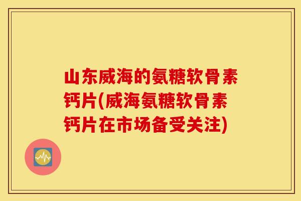 山东威海的氨糖软骨素钙片(威海氨糖软骨素钙片在市场备受关注) 山东威海的氨糖软骨素钙片(威海氨糖软骨素钙片在市场备受关注)