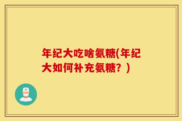 年纪大吃啥氨糖(年纪大如何补充氨糖?) 年纪大吃啥氨糖(年纪大如何补充氨糖?)