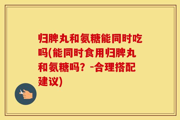 归脾丸和氨糖能同时吃吗(能同时食用归脾丸和氨糖吗？-合理搭配建议)