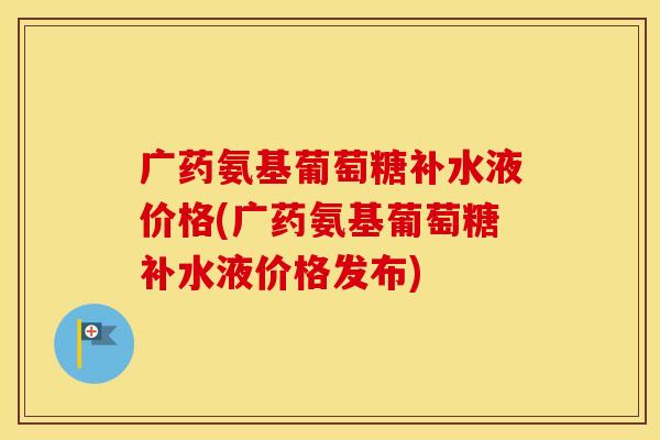 广药氨基葡萄糖补水液价格(广药氨基葡萄糖补水液价格发布)