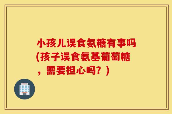 小孩儿误食氨糖有事吗(孩子误食氨基葡萄糖,需要担心吗?) 小孩儿误食氨糖有事吗(孩子误食氨基葡萄糖,需要担心吗?)