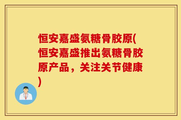 恒安嘉盛氨糖骨胶原(恒安嘉盛推出氨糖骨胶原产品,关注关节健康) 恒安嘉盛氨糖骨胶原(恒安嘉盛推出氨糖骨胶原产品,关注关节健康)