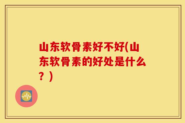 山东软骨素好不好(山东软骨素的好处是什么?) 山东软骨素好不好(山东软骨素的好处是什么?)
