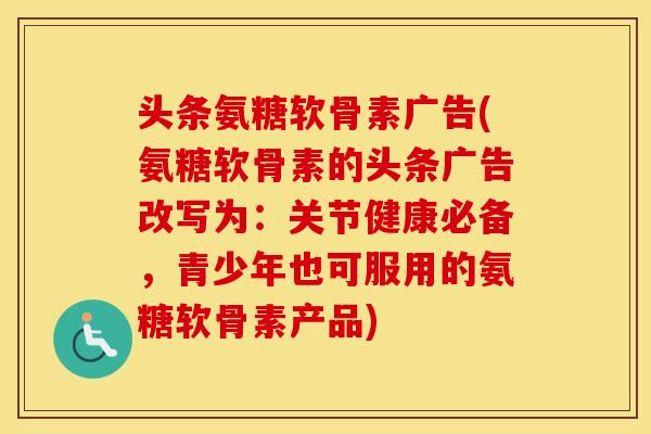 头条氨糖软骨素广告(氨糖软骨素的头条广告改写为:关节健康必备,青少年也可服用的氨糖软骨素产品) 头条氨糖软骨素广告(氨糖软骨素的头条广告改写为:关节健康必备,青少年也可服用的氨糖软骨素产品)