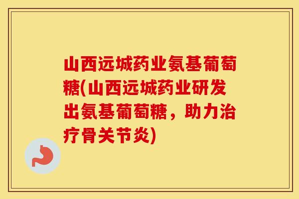 山西远城药业氨基葡萄糖(山西远城药业研发出氨基葡萄糖,助力骨) 山西远城药业氨基葡萄糖(山西远城药业研发出氨基葡萄糖,助力骨)