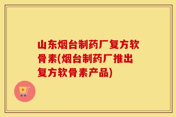 山东烟台制药厂复方软骨素(烟台制药厂推出复方软骨素产品)