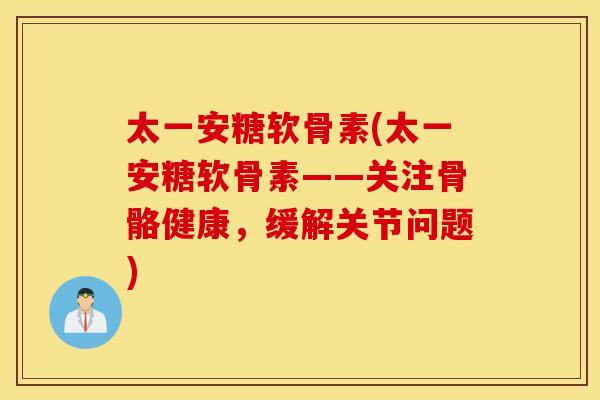 太一安糖软骨素(太一安糖软骨素——关注骨骼健康，缓解关节问题)