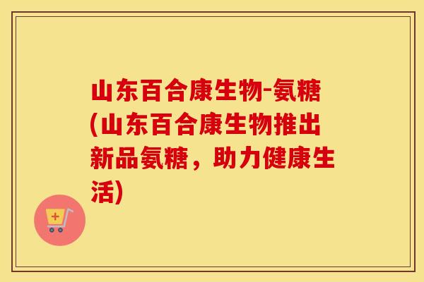山东百合康生物-氨糖(山东百合康生物推出新品氨糖，助力健康生活)