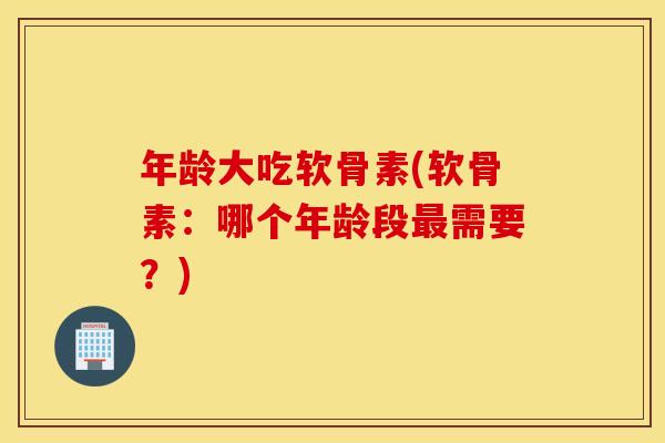 年龄大吃软骨素(软骨素：哪个年龄段需要？)