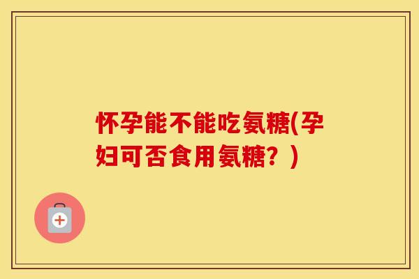 怀孕能不能吃氨糖(孕妇可否食用氨糖?) 怀孕能不能吃氨糖(孕妇可否食用氨糖?)