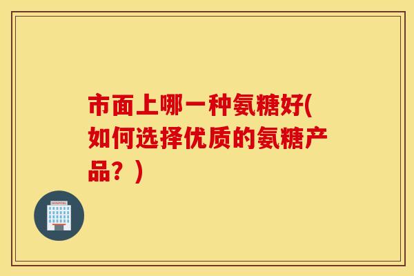 市面上哪一种氨糖好(如何选择优质的氨糖产品?) 市面上哪一种氨糖好(如何选择优质的氨糖产品?)