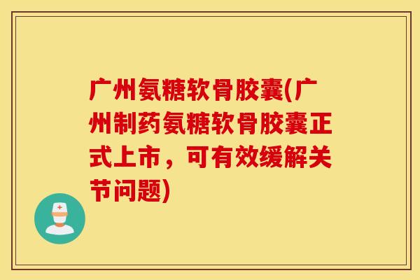 广州氨糖软骨胶囊(广州制药氨糖软骨胶囊正式上市，可有效缓解关节问题)