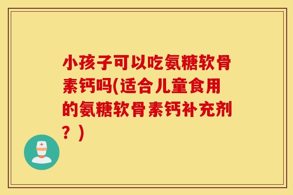 小孩子可以吃氨糖软骨素钙吗(适合儿童食用的氨糖软骨素钙补充剂?) 小孩子可以吃氨糖软骨素钙吗(适合儿童食用的氨糖软骨素钙补充剂?)