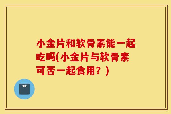 小金片和软骨素能一起吃吗(小金片与软骨素可否一起食用?) 小金片和软骨素能一起吃吗(小金片与软骨素可否一起食用?)