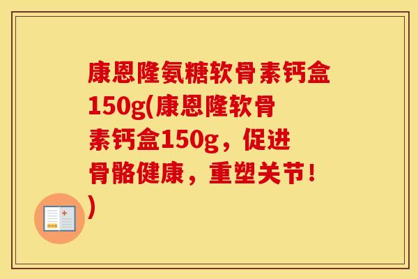 康恩隆氨糖软骨素钙盒150g(康恩隆软骨素钙盒150g,促进骨骼健康,重塑关节!) 康恩隆氨糖软骨素钙盒150g(康恩隆软骨素钙盒150g,促进骨骼健康,重塑关节!)