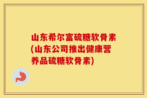 山东希尔富硫糖软骨素(山东公司推出健康营养品硫糖软骨素)