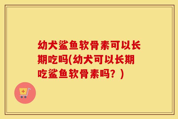 幼犬鲨鱼软骨素可以长期吃吗(幼犬可以长期吃鲨鱼软骨素吗？)