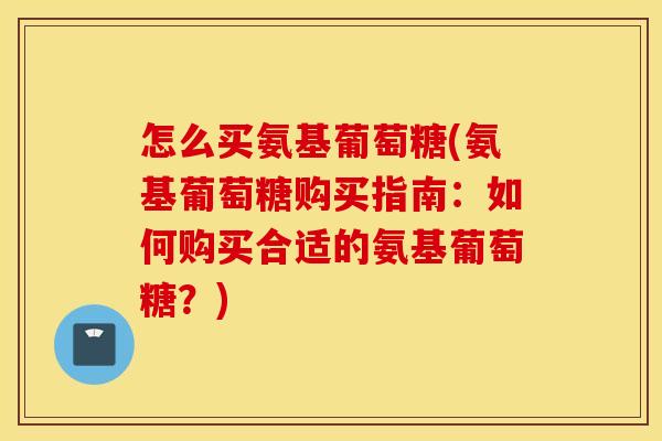 怎么买氨基葡萄糖(氨基葡萄糖购买指南:如何购买合适的氨基葡萄糖?) 怎么买氨基葡萄糖(氨基葡萄糖购买指南:如何购买合适的氨基葡萄糖?)