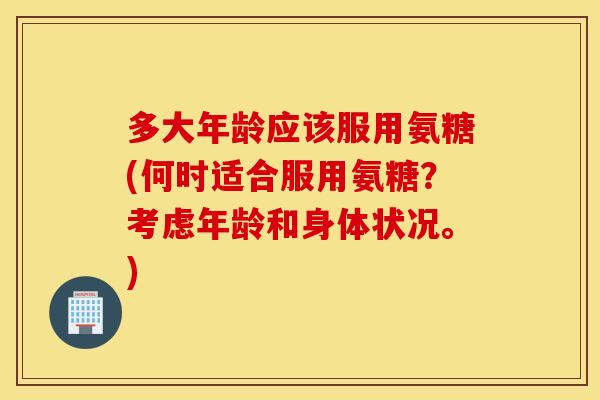 多大年龄应该服用氨糖(何时适合服用氨糖？考虑年龄和身体状况。)