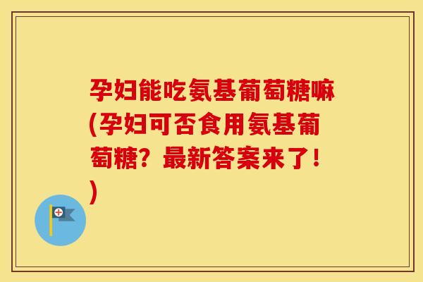 孕妇能吃氨基葡萄糖嘛(孕妇可否食用氨基葡萄糖？新答案来了！)