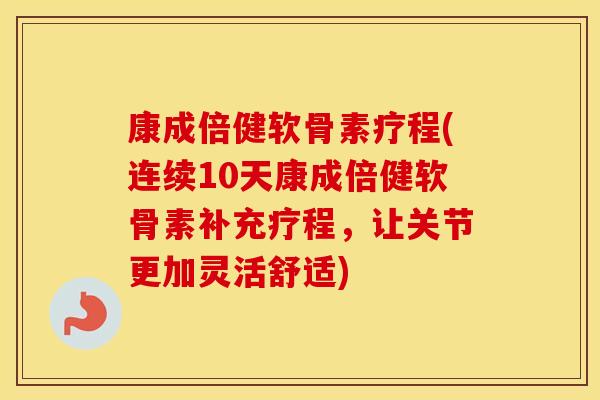 康成倍健软骨素疗程(连续10天康成倍健软骨素补充疗程，让关节更加灵活舒适)