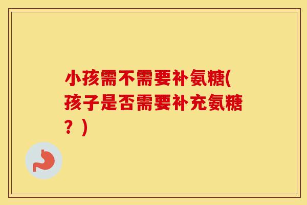 小孩需不需要补氨糖(孩子是否需要补充氨糖?) 小孩需不需要补氨糖(孩子是否需要补充氨糖?)