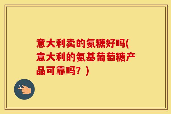 意大利卖的氨糖好吗(意大利的氨基葡萄糖产品可靠吗？)