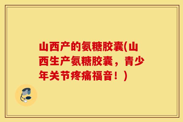 山西产的氨糖胶囊(山西生产氨糖胶囊，青少年关节福音！)