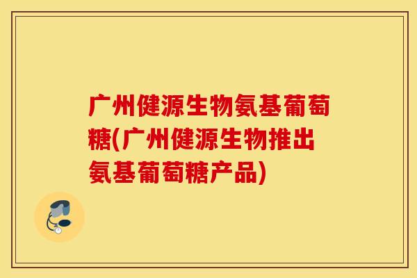 广州健源生物氨基葡萄糖(广州健源生物推出氨基葡萄糖产品) 广州健源生物氨基葡萄糖(广州健源生物推出氨基葡萄糖产品)