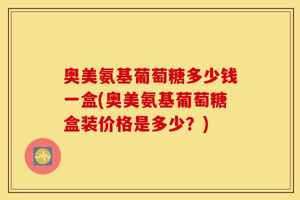 奥美氨基葡萄糖多少钱一盒(奥美氨基葡萄糖盒装价格是多少?) 奥美氨基葡萄糖多少钱一盒(奥美氨基葡萄糖盒装价格是多少?)