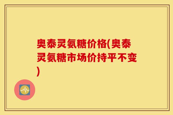 奥泰灵氨糖价格(奥泰灵氨糖市场价持平不变)