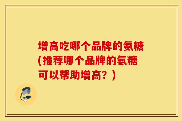 增高吃哪个品牌的氨糖(推荐哪个品牌的氨糖可以帮助增高?) 增高吃哪个品牌的氨糖(推荐哪个品牌的氨糖可以帮助增高?)