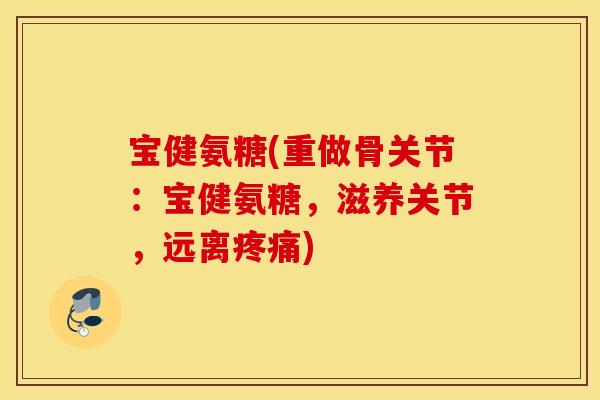 宝健氨糖(重做骨关节:宝健氨糖,滋养关节,远离) 宝健氨糖(重做骨关节:宝健氨糖,滋养关节,远离)