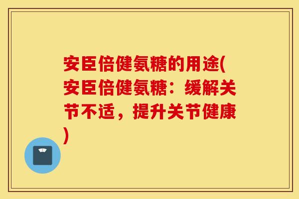 安臣倍健氨糖的用途(安臣倍健氨糖：缓解关节不适，提升关节健康)