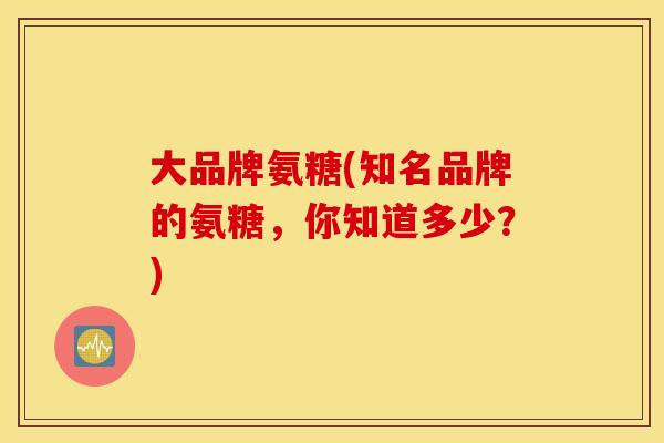 大品牌氨糖(知名品牌的氨糖，你知道多少？)