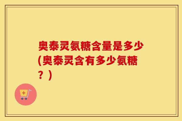 奥泰灵氨糖含量是多少(奥泰灵含有多少氨糖?) 奥泰灵氨糖含量是多少(奥泰灵含有多少氨糖?)