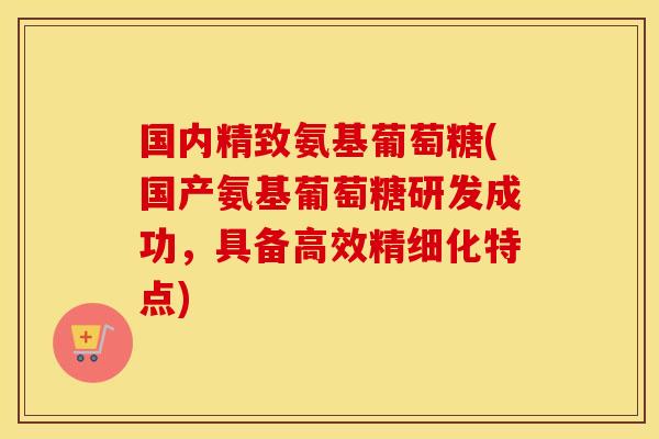 国内精致氨基葡萄糖(国产氨基葡萄糖研发成功,具备高效精细化特点) 国内精致氨基葡萄糖(国产氨基葡萄糖研发成功,具备高效精细化特点)