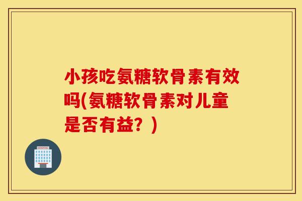 小孩吃氨糖软骨素有效吗(氨糖软骨素对儿童是否有益？)