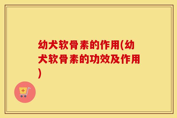 幼犬软骨素的作用(幼犬软骨素的功效及作用)