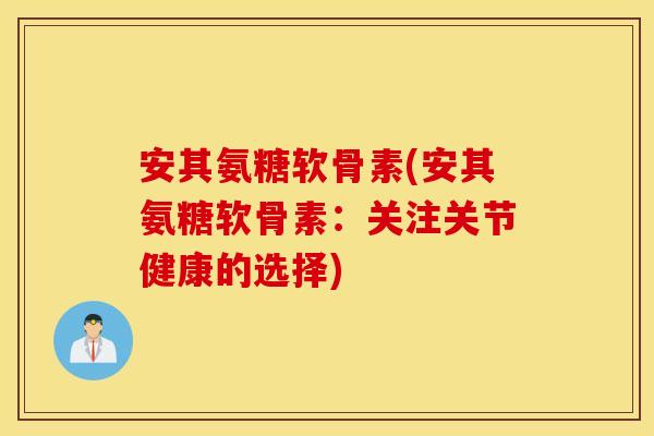 安其氨糖软骨素(安其氨糖软骨素:关注关节健康的选择) 安其氨糖软骨素(安其氨糖软骨素:关注关节健康的选择)