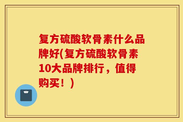 复方硫酸软骨素什么品牌好(复方硫酸软骨素10大品牌排行，值得购买！)