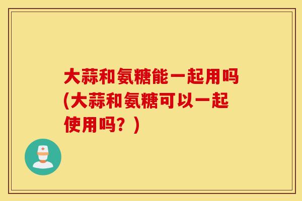 大蒜和氨糖能一起用吗(大蒜和氨糖可以一起使用吗?) 大蒜和氨糖能一起用吗(大蒜和氨糖可以一起使用吗?)