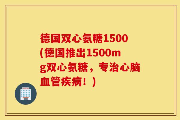德国双心氨糖1500(德国推出1500mg双心氨糖,专!) 德国双心氨糖1500(德国推出1500mg双心氨糖,专!)