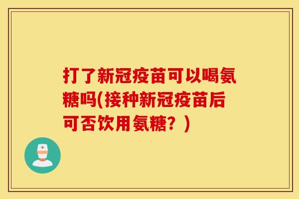 打了新冠疫苗可以喝氨糖吗(接种新冠疫苗后可否饮用氨糖?) 打了新冠疫苗可以喝氨糖吗(接种新冠疫苗后可否饮用氨糖?)