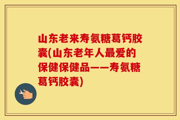 山东老来寿氨糖葛钙胶囊(山东老年人爱的保健保健品——寿氨糖葛钙胶囊) 山东老来寿氨糖葛钙胶囊(山东老年人爱的保健保健品——寿氨糖葛钙胶囊)