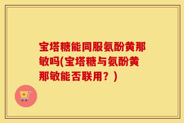宝塔糖能同服氨酚黄那敏吗(宝塔糖与氨酚黄那敏能否联用？)